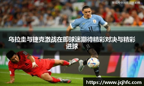 乌拉圭与捷克激战在即球迷期待精彩对决与精彩进球